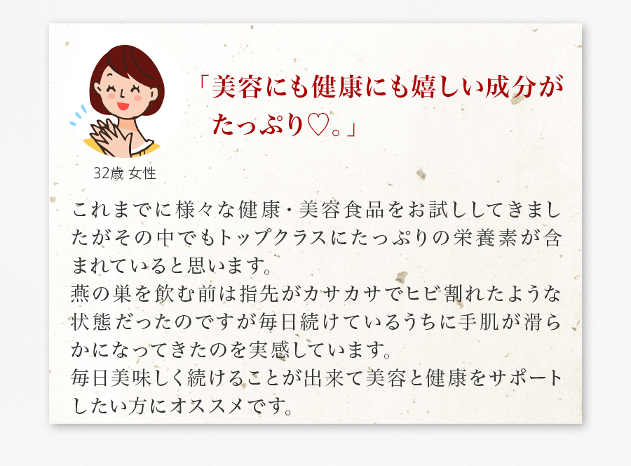 「美容にも健康にも嬉しい成分がたっぷり♡。」 これまでに様々な健康・美容食品をお試ししてきましたがその中でもトップクラスにたっぷりの栄養素が含まれていると思います。燕の巣を飲む前は指先がカサカサでヒビ割れたような状態だったのですが毎日続けているうちに手肌が滑らかになってきたのを実感しています。毎日美味しく続けることが出来て美容と健康をサポートしたい方にオススメです。