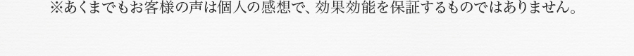 ※あくまでもお客様の声は個人の感想で、効果効能を保証するものではありません。