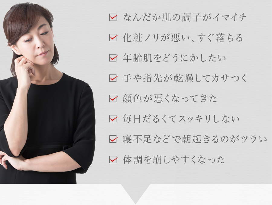 なんだか肌の調子がイマイチ 化粧ノリが悪い、すぐ落ちる 年齢肌をどうにかしたい 手や指先が乾燥してカサつく 顔色が悪くなってきた 毎日だるくてスッキリしない 寝不足などで朝起きるのがツラい 体調を崩しやすくなった
