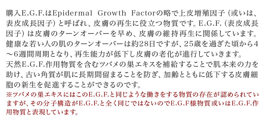 購入E.G.F.はEpidermal Growth Factorの略で上皮増殖因子（或いは、表皮成長因子）と呼ばれ、皮膚の再生に役立つ物質です。E.G.F.（表皮成長因子）は皮膚のターンオーバーを早め、皮膚の維持再生に関係しています。健康な若い人の肌のターンオーバーは約28日ですが、25歳を過ぎた頃から4～6週間周期となり、再生能力が低下し皮膚の老化が進行していきます。天然E.G.F.作用物質を含むツバメの巣エキスを補給することで肌本来の力を助け、古い角質が肌に長期間留まることを防ぎ、加齢とともに低下する皮膚細胞の新生を促進することができるのです。※ツバメの巣エキスにはこのE.G.F.と同じような働きをする物質の存在が認められていますが、その分子構造がE.G.F.と全く同じではないのでE.G.F様物質或いはE.G.F.作用物質と表現しています。
