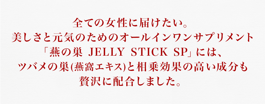全ての女性に届けたい。美しさと元気のためのオールインワンサプリメント「燕の巣 JELLY STICK SP」には、ツバメの巣(燕窩エキス)と相乗効果の高い成分も贅沢に配合しました。